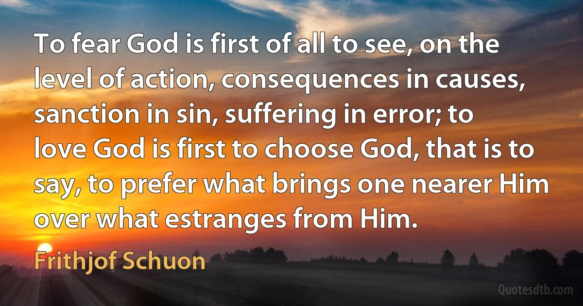 To fear God is first of all to see, on the level of action, consequences in causes, sanction in sin, suffering in error; to love God is first to choose God, that is to say, to prefer what brings one nearer Him over what estranges from Him. (Frithjof Schuon)