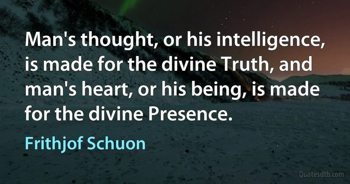 Man's thought, or his intelligence, is made for the divine Truth, and man's heart, or his being, is made for the divine Presence. (Frithjof Schuon)