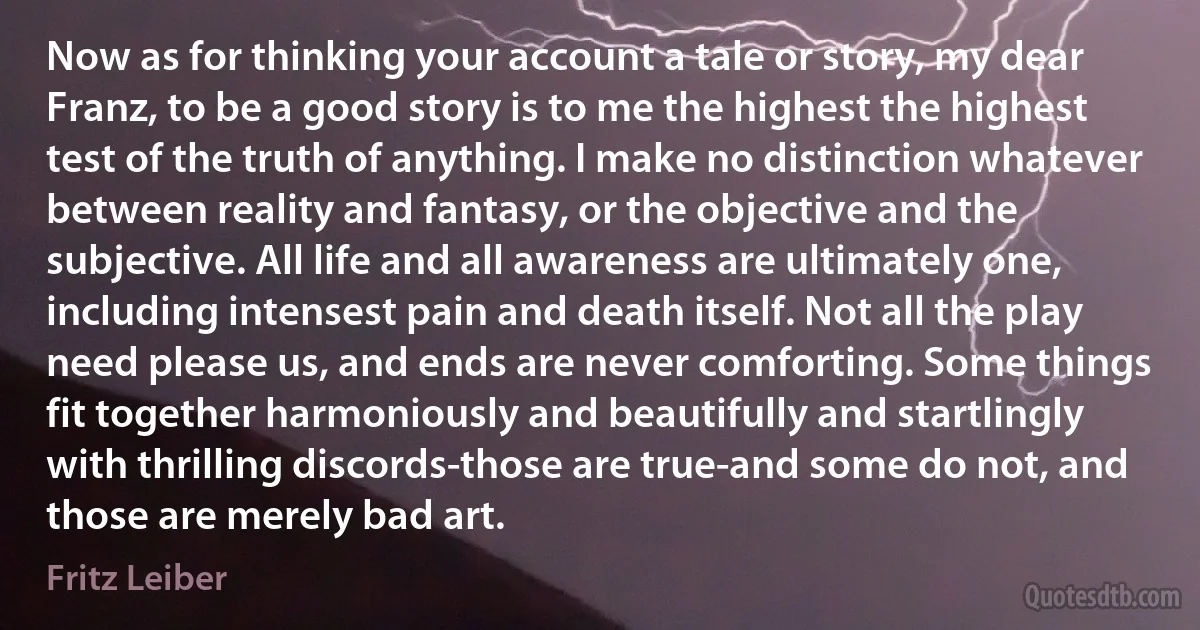 Now as for thinking your account a tale or story, my dear Franz, to be a good story is to me the highest the highest test of the truth of anything. I make no distinction whatever between reality and fantasy, or the objective and the subjective. All life and all awareness are ultimately one, including intensest pain and death itself. Not all the play need please us, and ends are never comforting. Some things fit together harmoniously and beautifully and startlingly with thrilling discords-those are true-and some do not, and those are merely bad art. (Fritz Leiber)