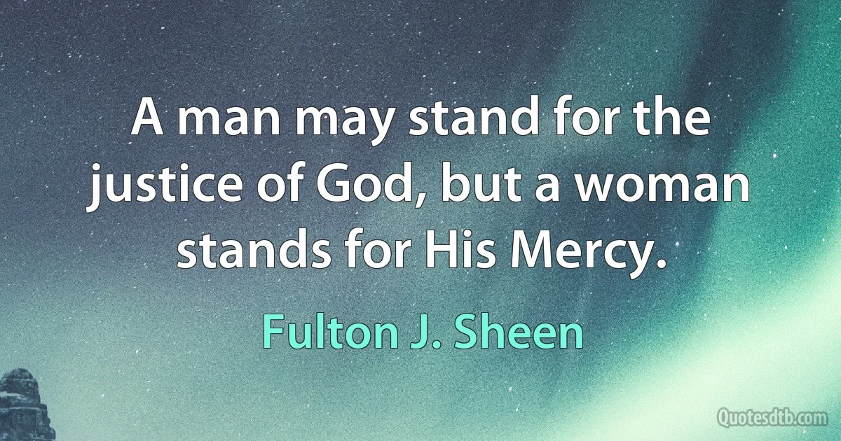 A man may stand for the justice of God, but a woman stands for His Mercy. (Fulton J. Sheen)