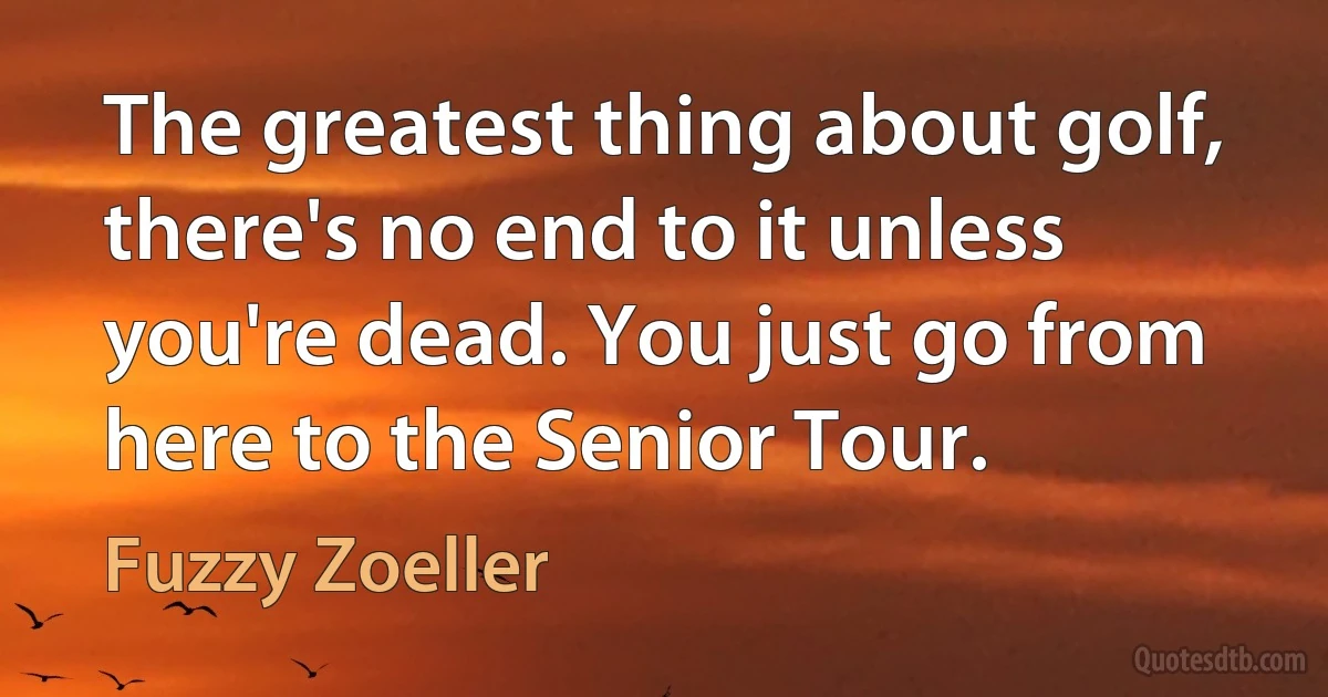 The greatest thing about golf, there's no end to it unless you're dead. You just go from here to the Senior Tour. (Fuzzy Zoeller)