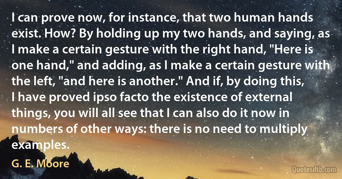 I can prove now, for instance, that two human hands exist. How? By holding up my two hands, and saying, as I make a certain gesture with the right hand, "Here is one hand," and adding, as I make a certain gesture with the left, "and here is another." And if, by doing this, I have proved ipso facto the existence of external things, you will all see that I can also do it now in numbers of other ways: there is no need to multiply examples. (G. E. Moore)