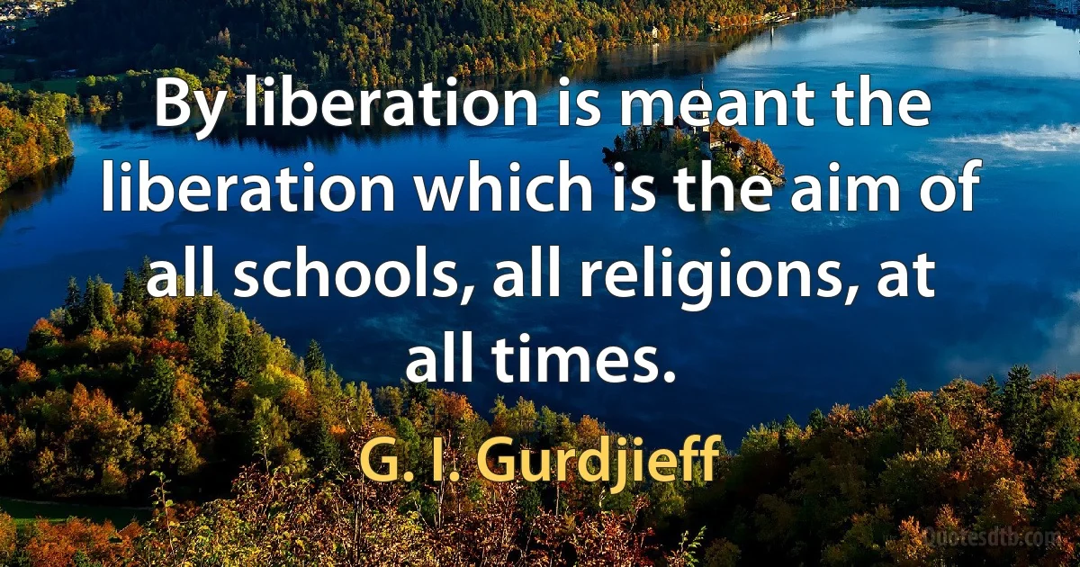 By liberation is meant the liberation which is the aim of all schools, all religions, at all times. (G. I. Gurdjieff)