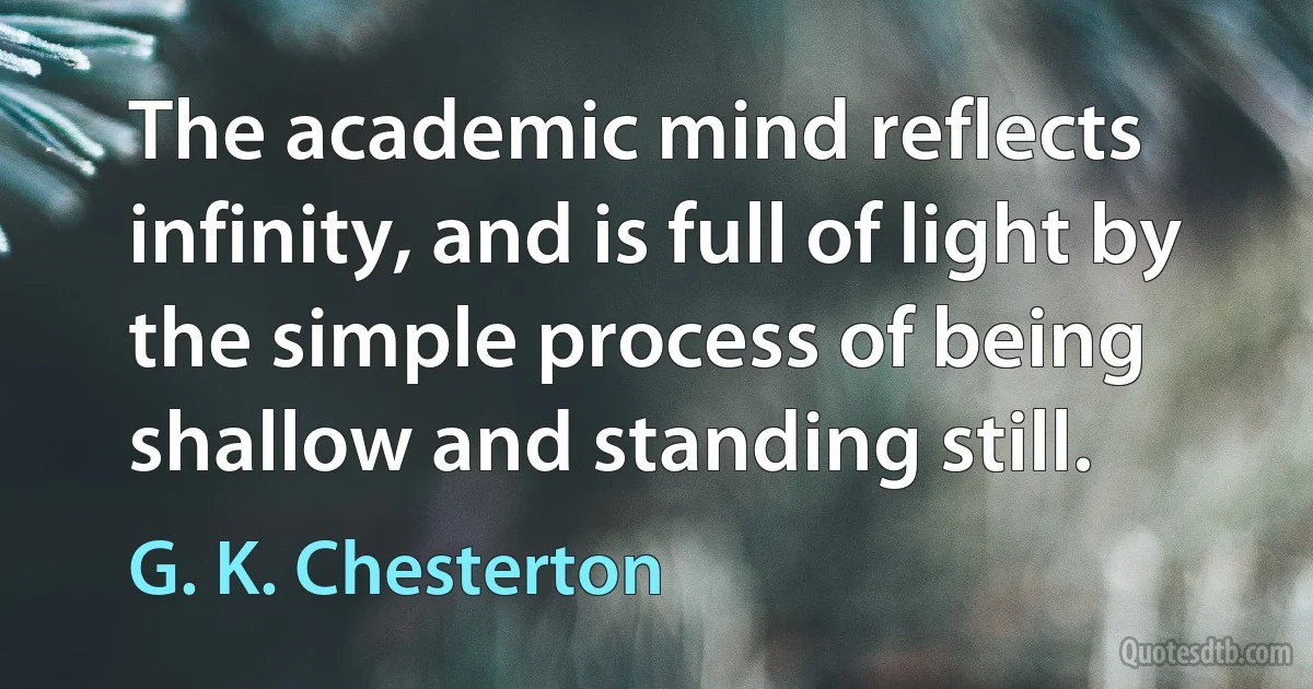 The academic mind reflects infinity, and is full of light by the simple process of being shallow and standing still. (G. K. Chesterton)