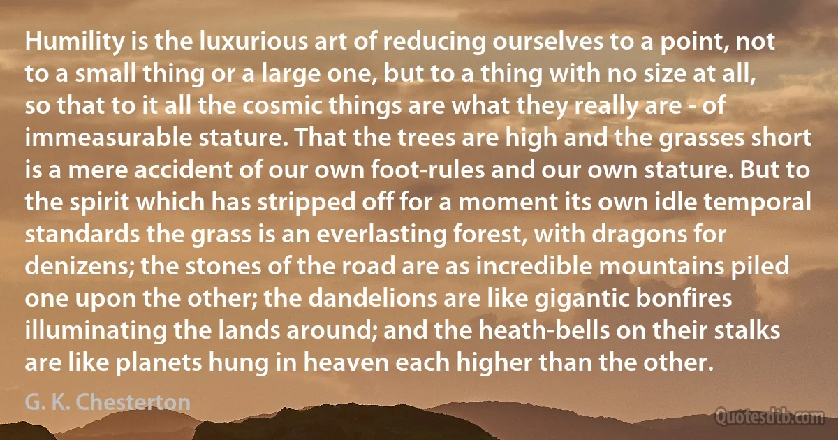 Humility is the luxurious art of reducing ourselves to a point, not to a small thing or a large one, but to a thing with no size at all, so that to it all the cosmic things are what they really are - of immeasurable stature. That the trees are high and the grasses short is a mere accident of our own foot-rules and our own stature. But to the spirit which has stripped off for a moment its own idle temporal standards the grass is an everlasting forest, with dragons for denizens; the stones of the road are as incredible mountains piled one upon the other; the dandelions are like gigantic bonfires illuminating the lands around; and the heath-bells on their stalks are like planets hung in heaven each higher than the other. (G. K. Chesterton)