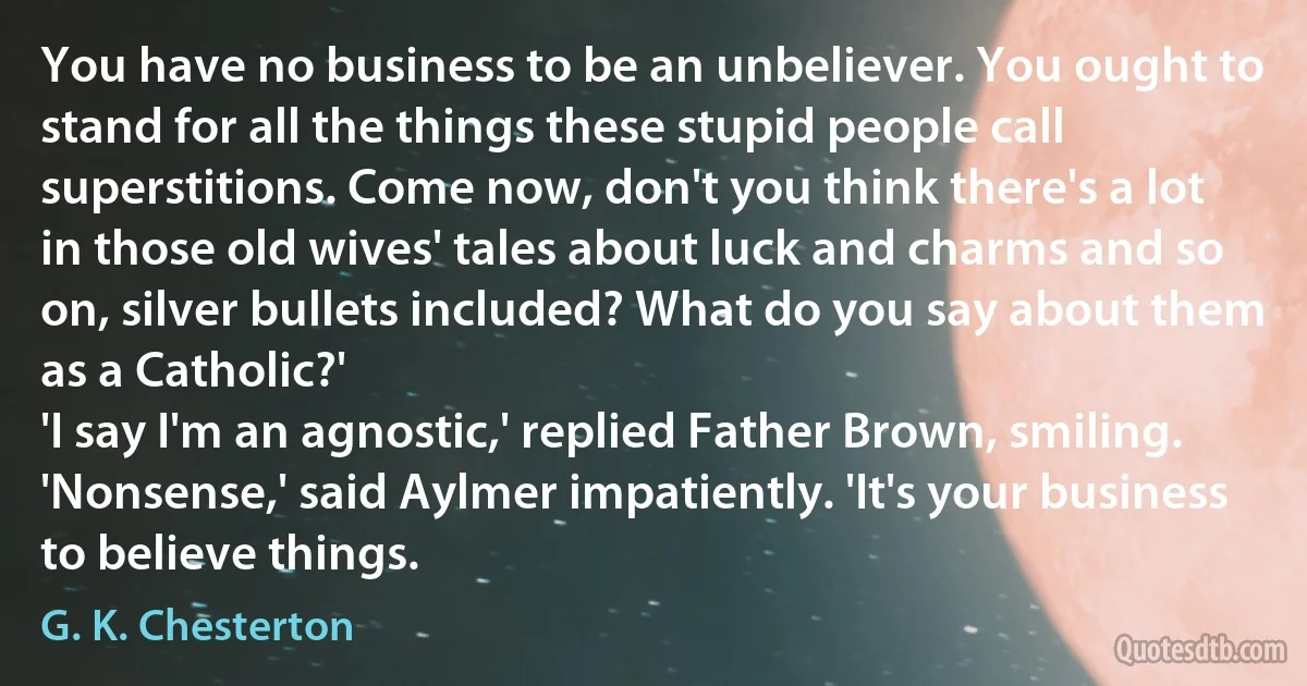 You have no business to be an unbeliever. You ought to stand for all the things these stupid people call superstitions. Come now, don't you think there's a lot in those old wives' tales about luck and charms and so on, silver bullets included? What do you say about them as a Catholic?'
'I say I'm an agnostic,' replied Father Brown, smiling.
'Nonsense,' said Aylmer impatiently. 'It's your business to believe things. (G. K. Chesterton)