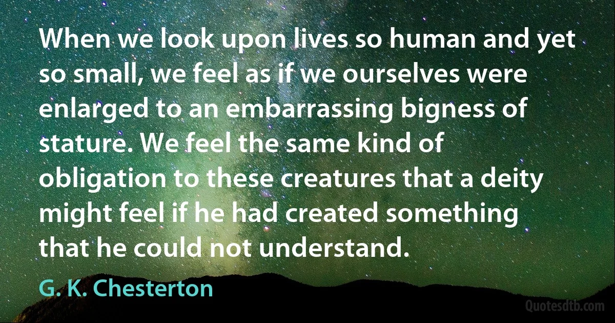 When we look upon lives so human and yet so small, we feel as if we ourselves were enlarged to an embarrassing bigness of stature. We feel the same kind of obligation to these creatures that a deity might feel if he had created something that he could not understand. (G. K. Chesterton)