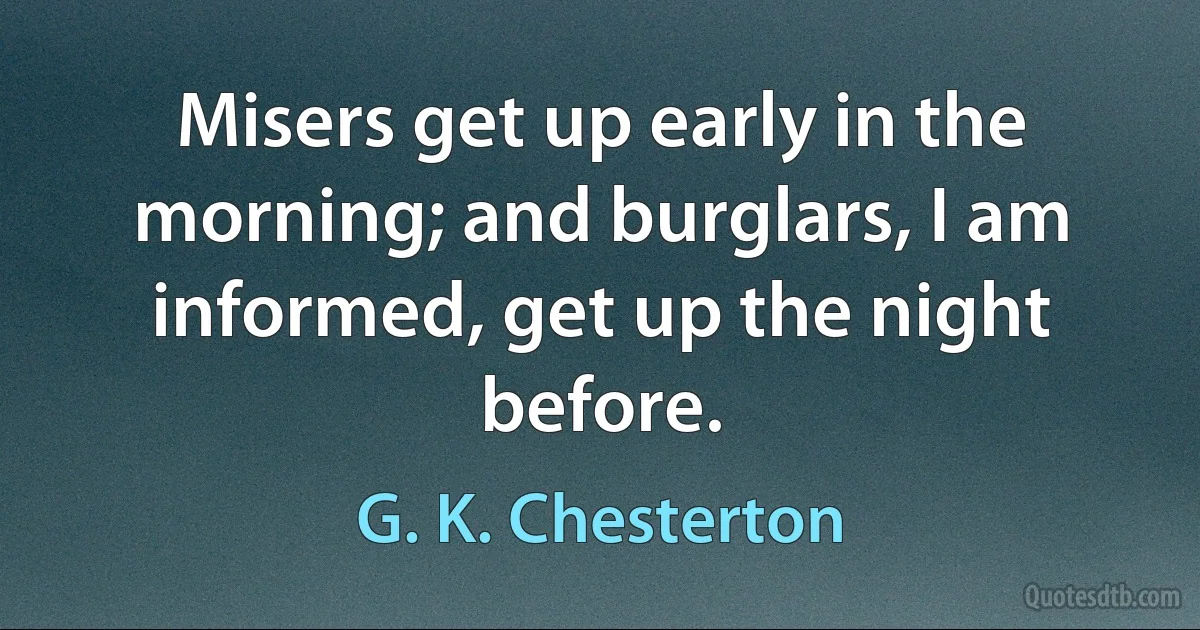 Misers get up early in the morning; and burglars, I am informed, get up the night before. (G. K. Chesterton)