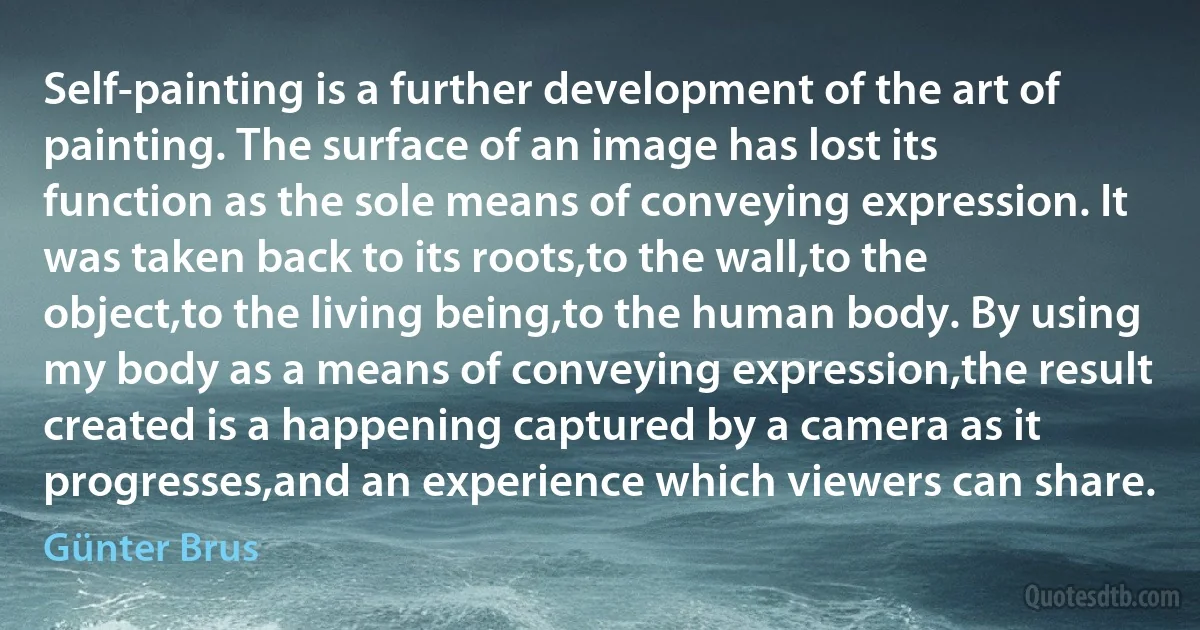 Self-painting is a further development of the art of painting. The surface of an image has lost its function as the sole means of conveying expression. It was taken back to its roots,to the wall,to the object,to the living being,to the human body. By using my body as a means of conveying expression,the result created is a happening captured by a camera as it progresses,and an experience which viewers can share. (Günter Brus)