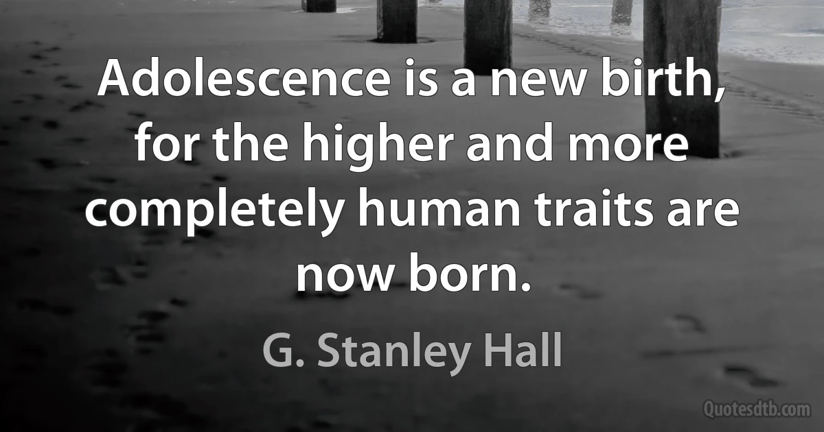 Adolescence is a new birth, for the higher and more completely human traits are now born. (G. Stanley Hall)