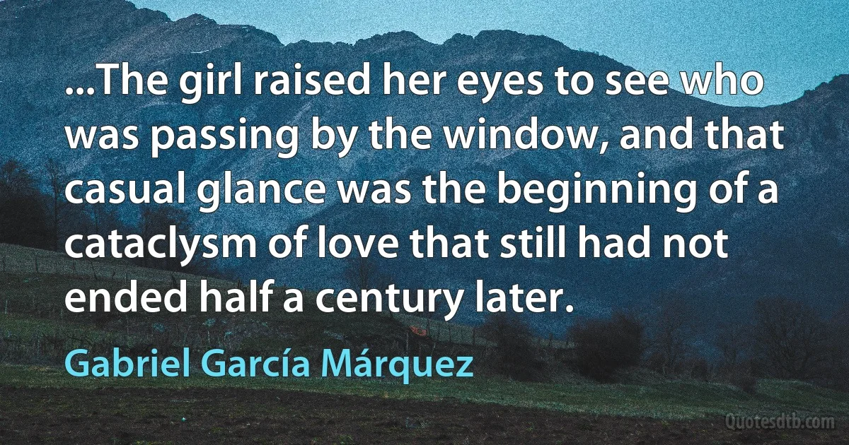 ...The girl raised her eyes to see who was passing by the window, and that casual glance was the beginning of a cataclysm of love that still had not ended half a century later. (Gabriel García Márquez)