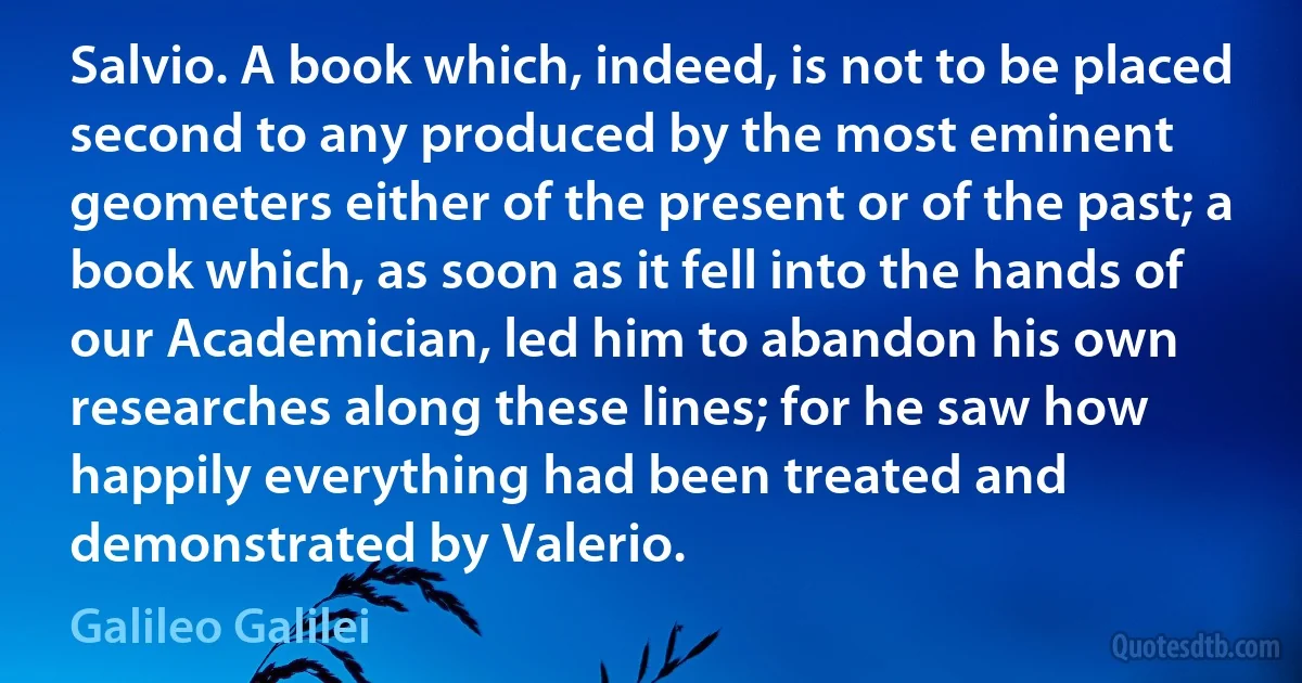 Salvio. A book which, indeed, is not to be placed second to any produced by the most eminent geometers either of the present or of the past; a book which, as soon as it fell into the hands of our Academician, led him to abandon his own researches along these lines; for he saw how happily everything had been treated and demonstrated by Valerio. (Galileo Galilei)