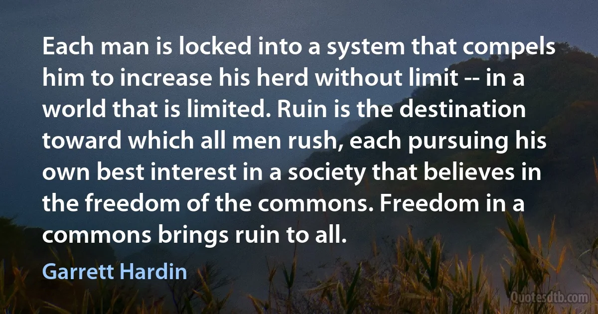 Each man is locked into a system that compels him to increase his herd without limit -- in a world that is limited. Ruin is the destination toward which all men rush, each pursuing his own best interest in a society that believes in the freedom of the commons. Freedom in a commons brings ruin to all. (Garrett Hardin)