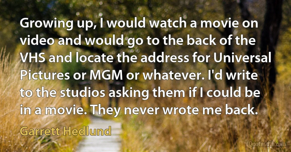 Growing up, I would watch a movie on video and would go to the back of the VHS and locate the address for Universal Pictures or MGM or whatever. I'd write to the studios asking them if I could be in a movie. They never wrote me back. (Garrett Hedlund)