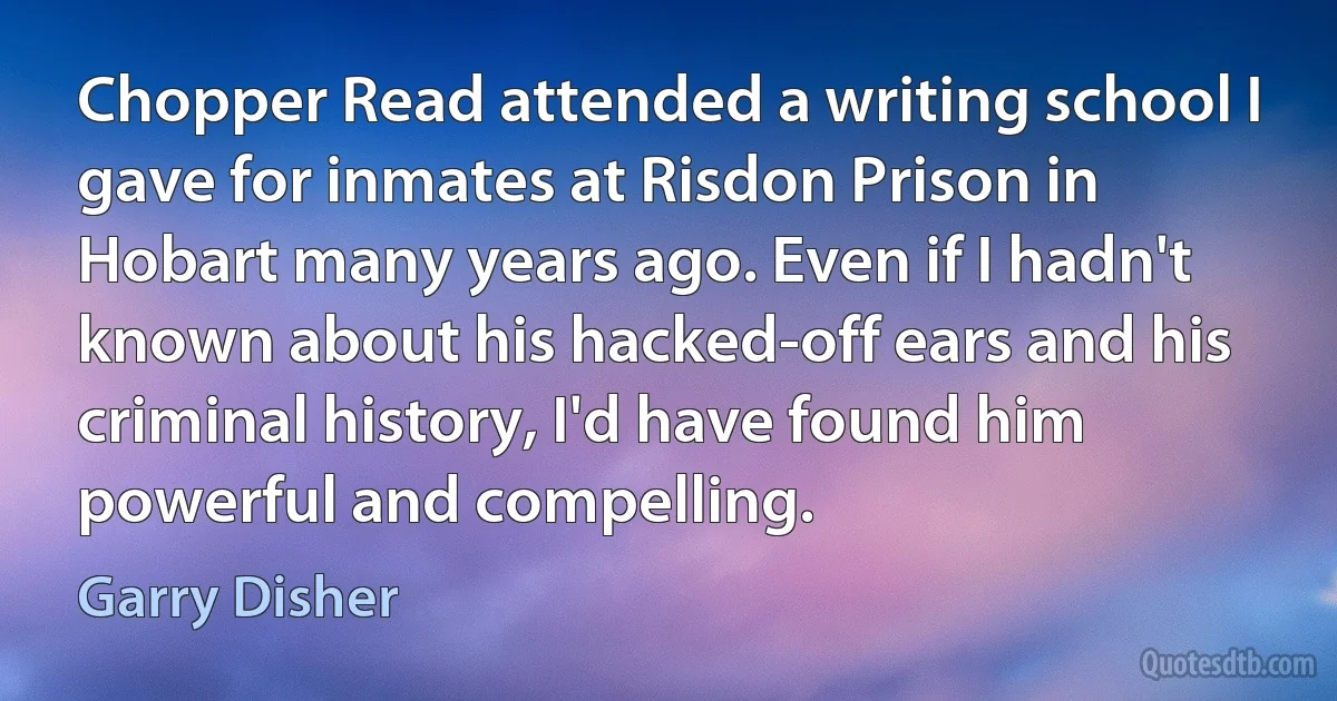 Chopper Read attended a writing school I gave for inmates at Risdon Prison in Hobart many years ago. Even if I hadn't known about his hacked-off ears and his criminal history, I'd have found him powerful and compelling. (Garry Disher)