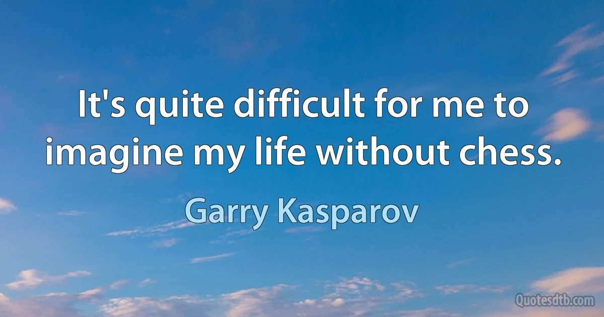 It's quite difficult for me to imagine my life without chess. (Garry Kasparov)