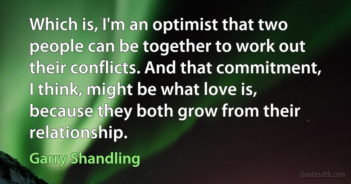 Which is, I'm an optimist that two people can be together to work out their conflicts. And that commitment, I think, might be what love is, because they both grow from their relationship. (Garry Shandling)