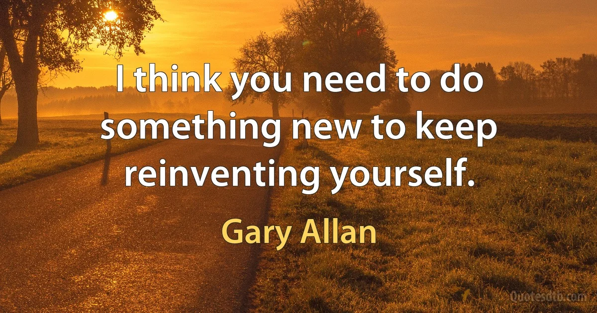 I think you need to do something new to keep reinventing yourself. (Gary Allan)