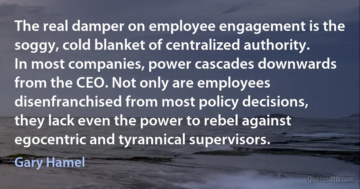 The real damper on employee engagement is the soggy, cold blanket of centralized authority. In most companies, power cascades downwards from the CEO. Not only are employees disenfranchised from most policy decisions, they lack even the power to rebel against egocentric and tyrannical supervisors. (Gary Hamel)