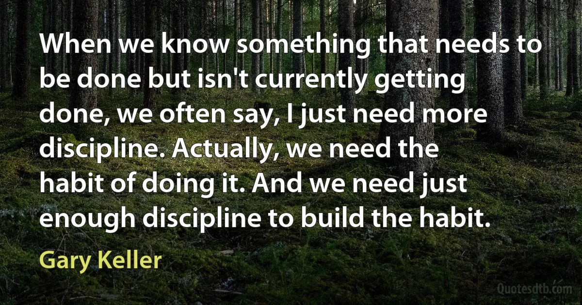 When we know something that needs to be done but isn't currently getting done, we often say, I just need more discipline. Actually, we need the habit of doing it. And we need just enough discipline to build the habit. (Gary Keller)