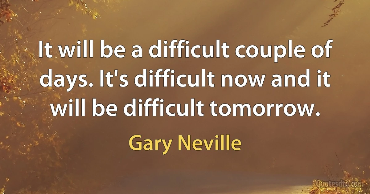 It will be a difficult couple of days. It's difficult now and it will be difficult tomorrow. (Gary Neville)