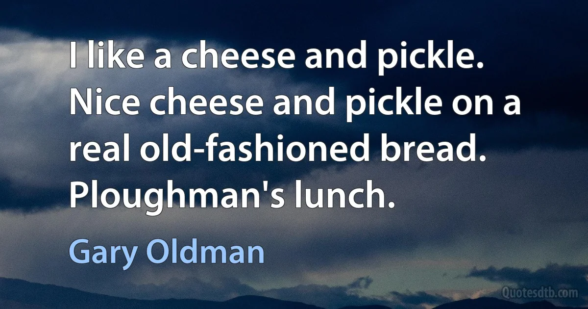 I like a cheese and pickle. Nice cheese and pickle on a real old-fashioned bread. Ploughman's lunch. (Gary Oldman)