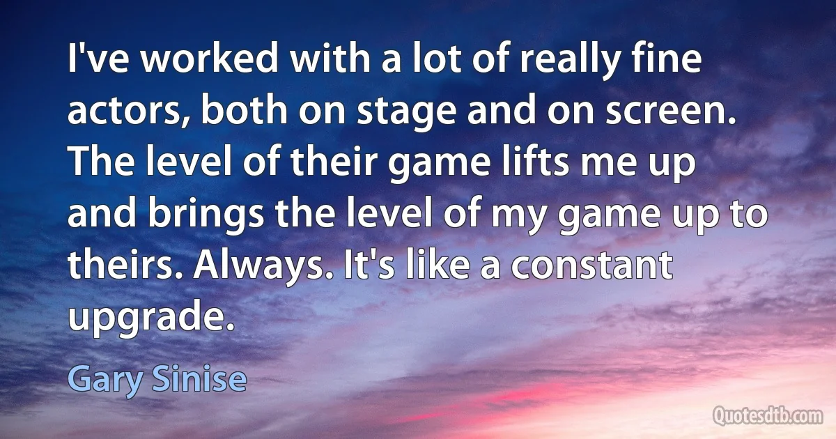 I've worked with a lot of really fine actors, both on stage and on screen. The level of their game lifts me up and brings the level of my game up to theirs. Always. It's like a constant upgrade. (Gary Sinise)