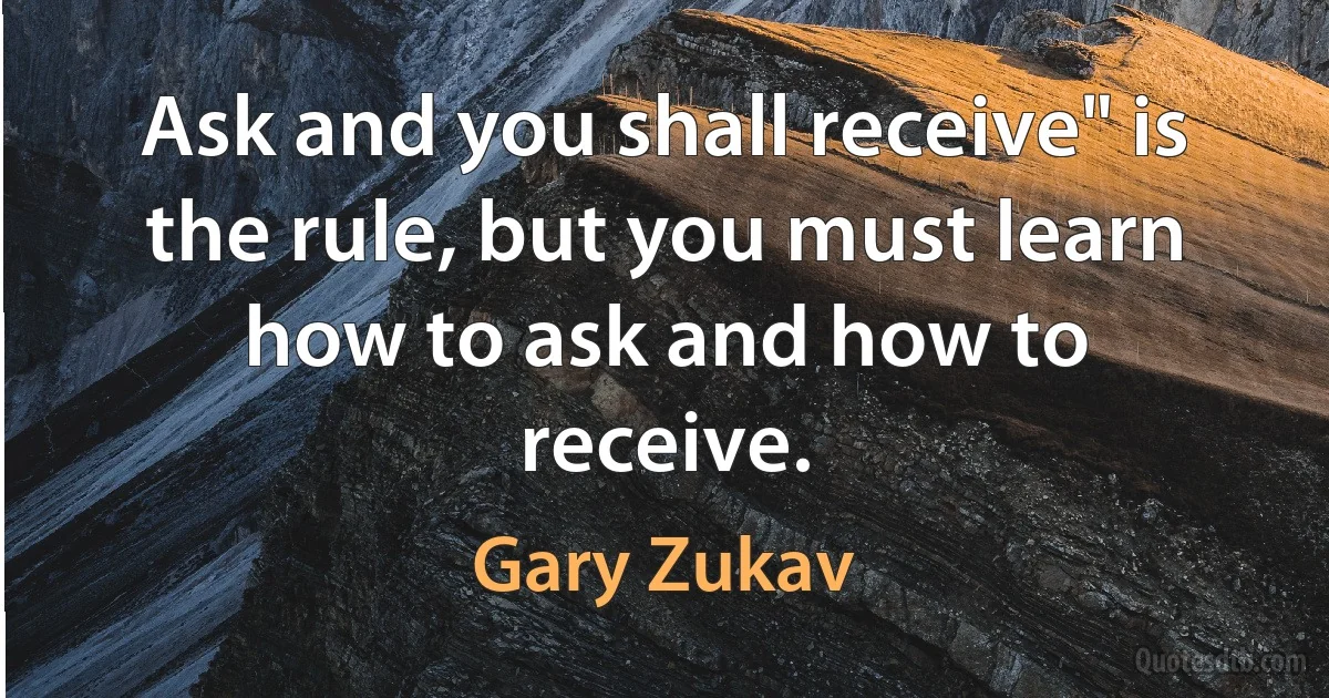 Ask and you shall receive" is the rule, but you must learn how to ask and how to receive. (Gary Zukav)