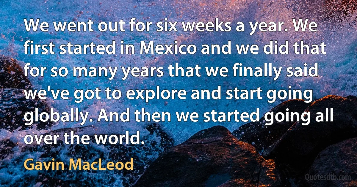 We went out for six weeks a year. We first started in Mexico and we did that for so many years that we finally said we've got to explore and start going globally. And then we started going all over the world. (Gavin MacLeod)