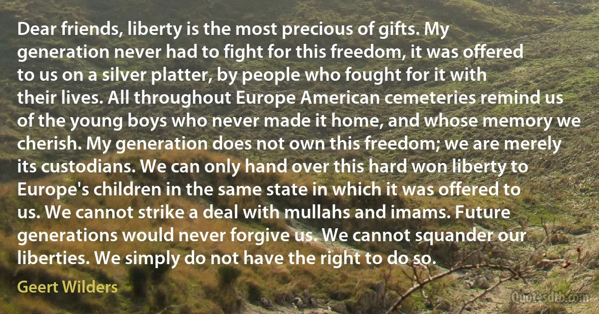 Dear friends, liberty is the most precious of gifts. My generation never had to fight for this freedom, it was offered to us on a silver platter, by people who fought for it with their lives. All throughout Europe American cemeteries remind us of the young boys who never made it home, and whose memory we cherish. My generation does not own this freedom; we are merely its custodians. We can only hand over this hard won liberty to Europe's children in the same state in which it was offered to us. We cannot strike a deal with mullahs and imams. Future generations would never forgive us. We cannot squander our liberties. We simply do not have the right to do so. (Geert Wilders)