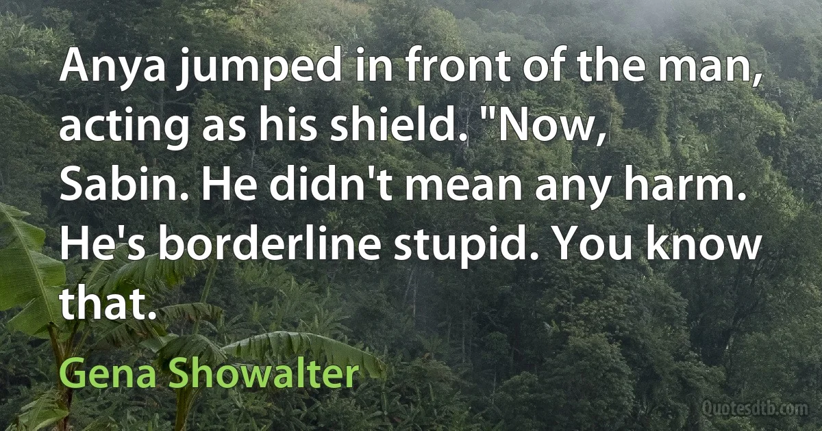 Anya jumped in front of the man, acting as his shield. "Now, Sabin. He didn't mean any harm. He's borderline stupid. You know that. (Gena Showalter)