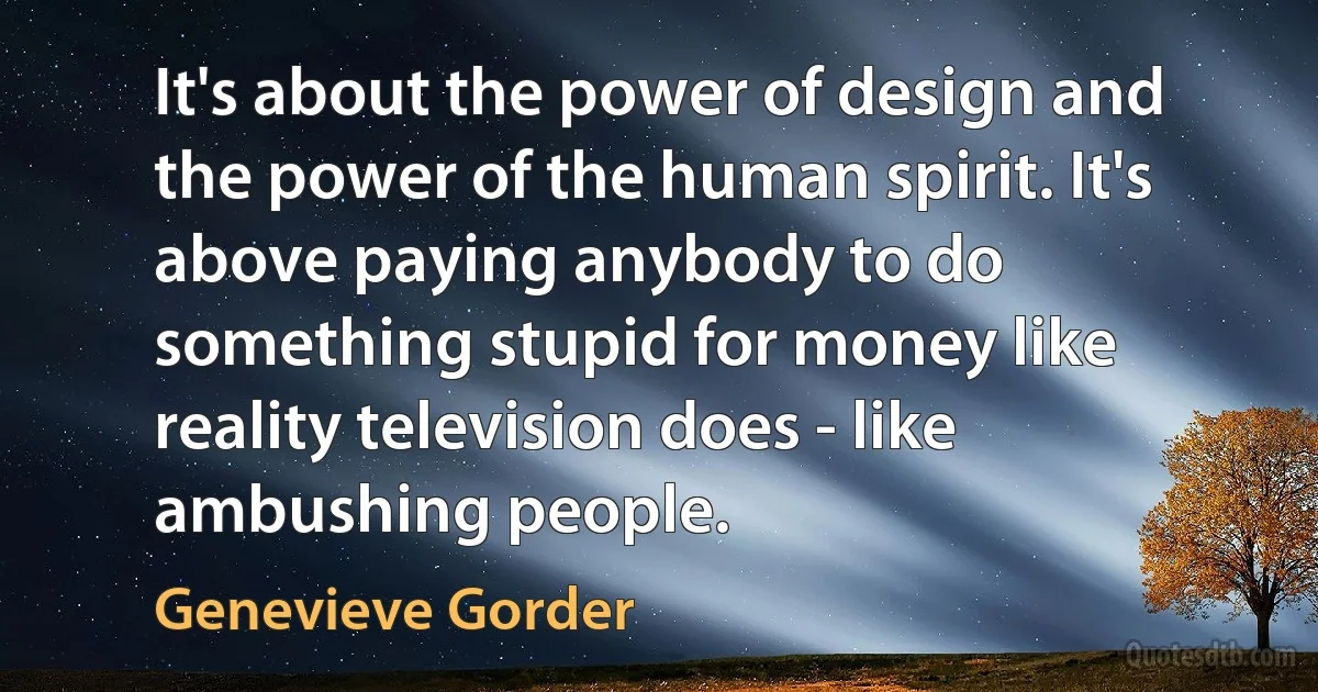 It's about the power of design and the power of the human spirit. It's above paying anybody to do something stupid for money like reality television does - like ambushing people. (Genevieve Gorder)