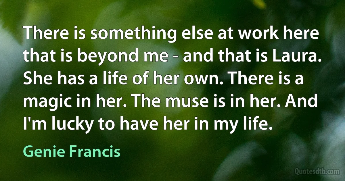 There is something else at work here that is beyond me - and that is Laura. She has a life of her own. There is a magic in her. The muse is in her. And I'm lucky to have her in my life. (Genie Francis)