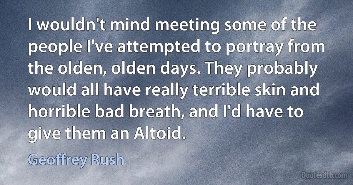 I wouldn't mind meeting some of the people I've attempted to portray from the olden, olden days. They probably would all have really terrible skin and horrible bad breath, and I'd have to give them an Altoid. (Geoffrey Rush)