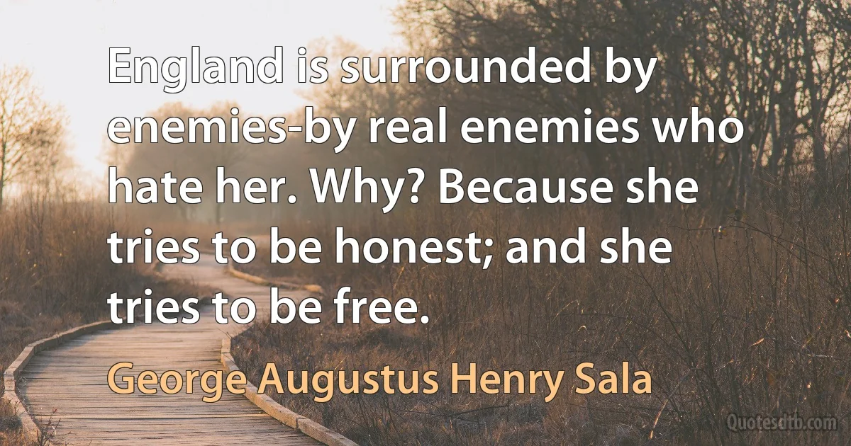 England is surrounded by enemies-by real enemies who hate her. Why? Because she tries to be honest; and she tries to be free. (George Augustus Henry Sala)