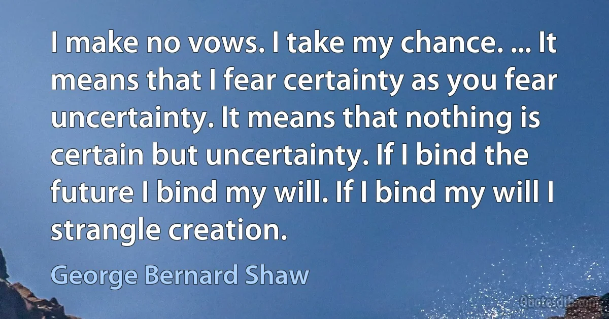 I make no vows. I take my chance. ... It means that I fear certainty as you fear uncertainty. It means that nothing is certain but uncertainty. If I bind the future I bind my will. If I bind my will I strangle creation. (George Bernard Shaw)