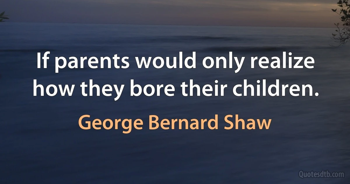 If parents would only realize how they bore their children. (George Bernard Shaw)