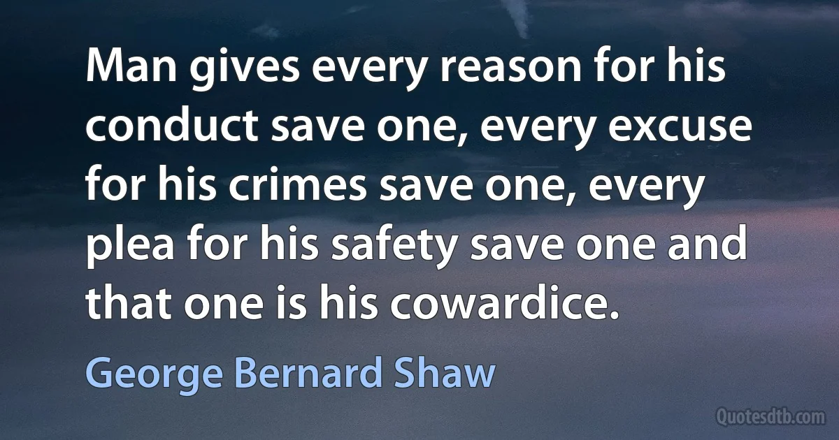 Man gives every reason for his conduct save one, every excuse for his crimes save one, every plea for his safety save one and that one is his cowardice. (George Bernard Shaw)