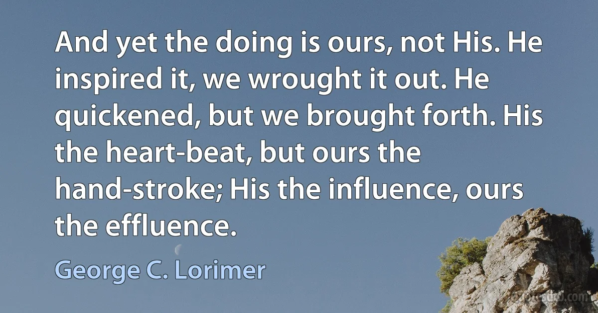 And yet the doing is ours, not His. He inspired it, we wrought it out. He quickened, but we brought forth. His the heart-beat, but ours the hand-stroke; His the influence, ours the effluence. (George C. Lorimer)