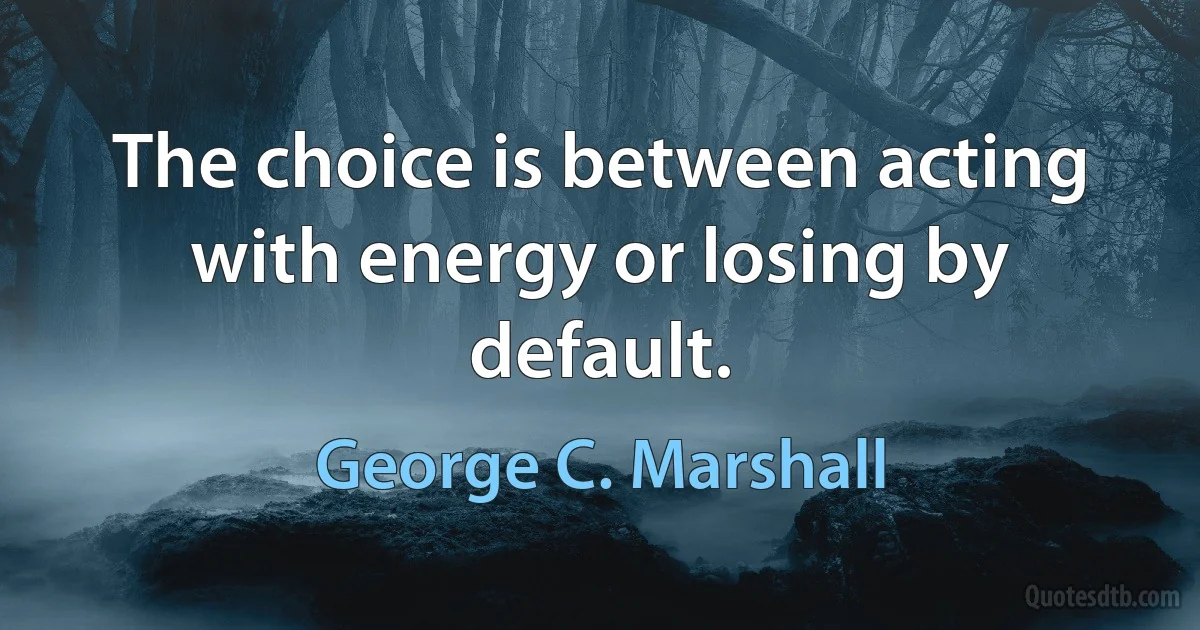 The choice is between acting with energy or losing by default. (George C. Marshall)