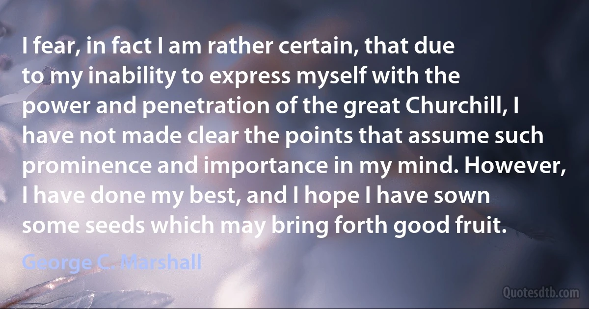 I fear, in fact I am rather certain, that due to my inability to express myself with the power and penetration of the great Churchill, I have not made clear the points that assume such prominence and importance in my mind. However, I have done my best, and I hope I have sown some seeds which may bring forth good fruit. (George C. Marshall)