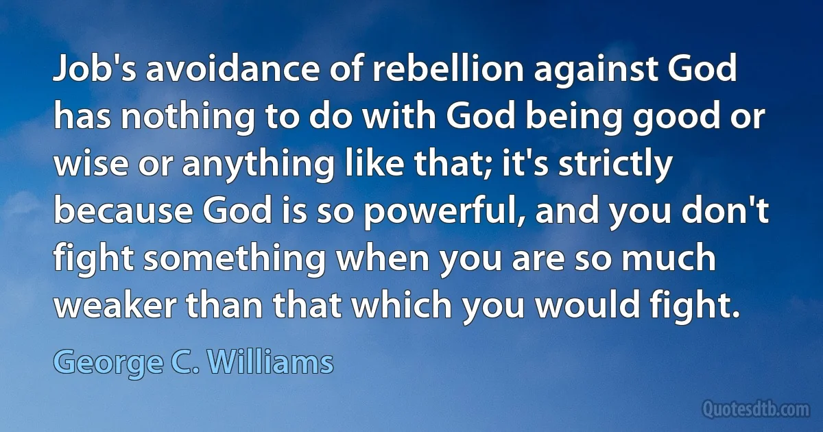 Job's avoidance of rebellion against God has nothing to do with God being good or wise or anything like that; it's strictly because God is so powerful, and you don't fight something when you are so much weaker than that which you would fight. (George C. Williams)