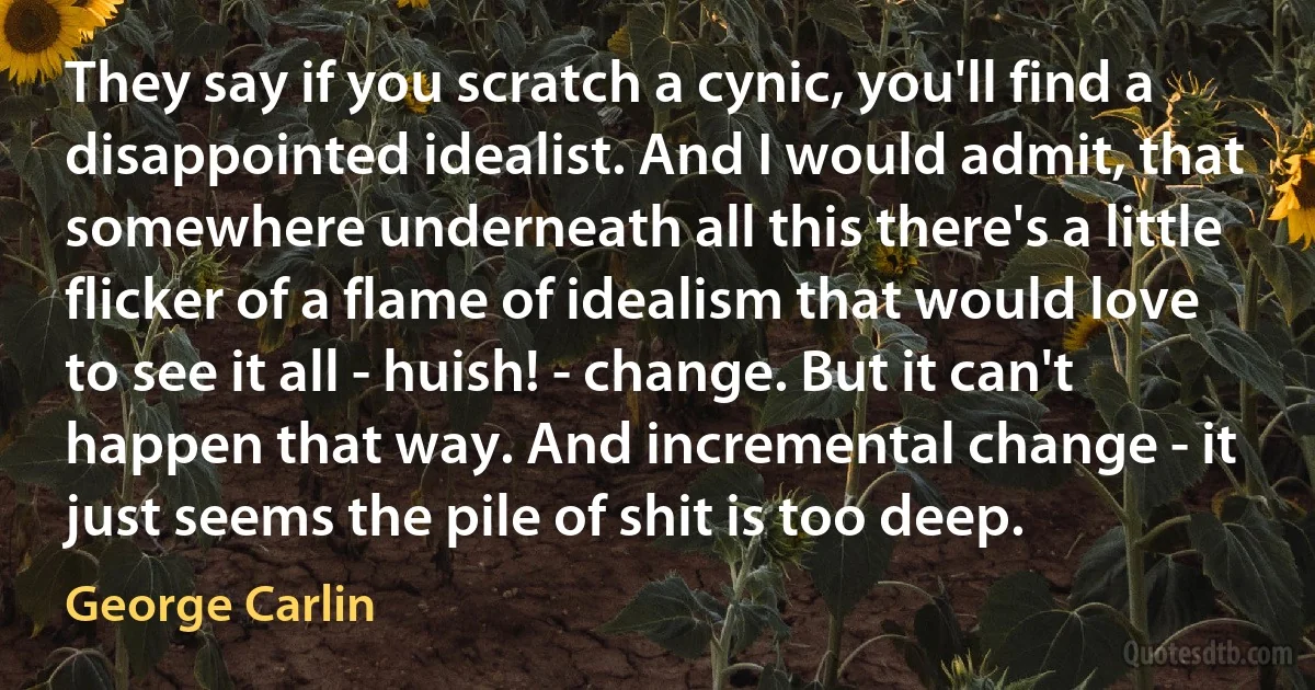 They say if you scratch a cynic, you'll find a disappointed idealist. And I would admit, that somewhere underneath all this there's a little flicker of a flame of idealism that would love to see it all - huish! - change. But it can't happen that way. And incremental change - it just seems the pile of shit is too deep. (George Carlin)