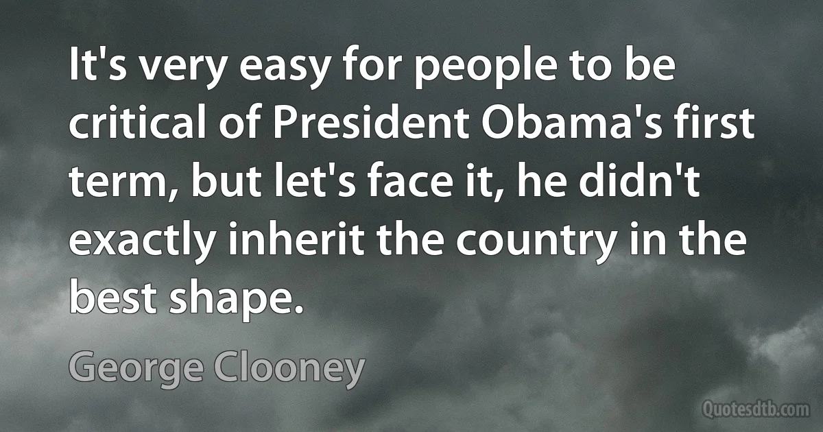 It's very easy for people to be critical of President Obama's first term, but let's face it, he didn't exactly inherit the country in the best shape. (George Clooney)