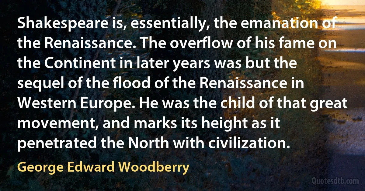 Shakespeare is, essentially, the emanation of the Renaissance. The overflow of his fame on the Continent in later years was but the sequel of the flood of the Renaissance in Western Europe. He was the child of that great movement, and marks its height as it penetrated the North with civilization. (George Edward Woodberry)