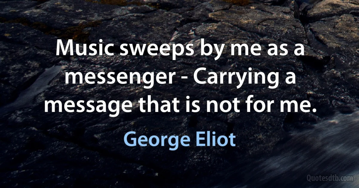 Music sweeps by me as a messenger - Carrying a message that is not for me. (George Eliot)