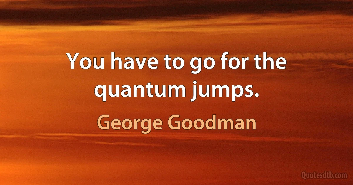 You have to go for the quantum jumps. (George Goodman)