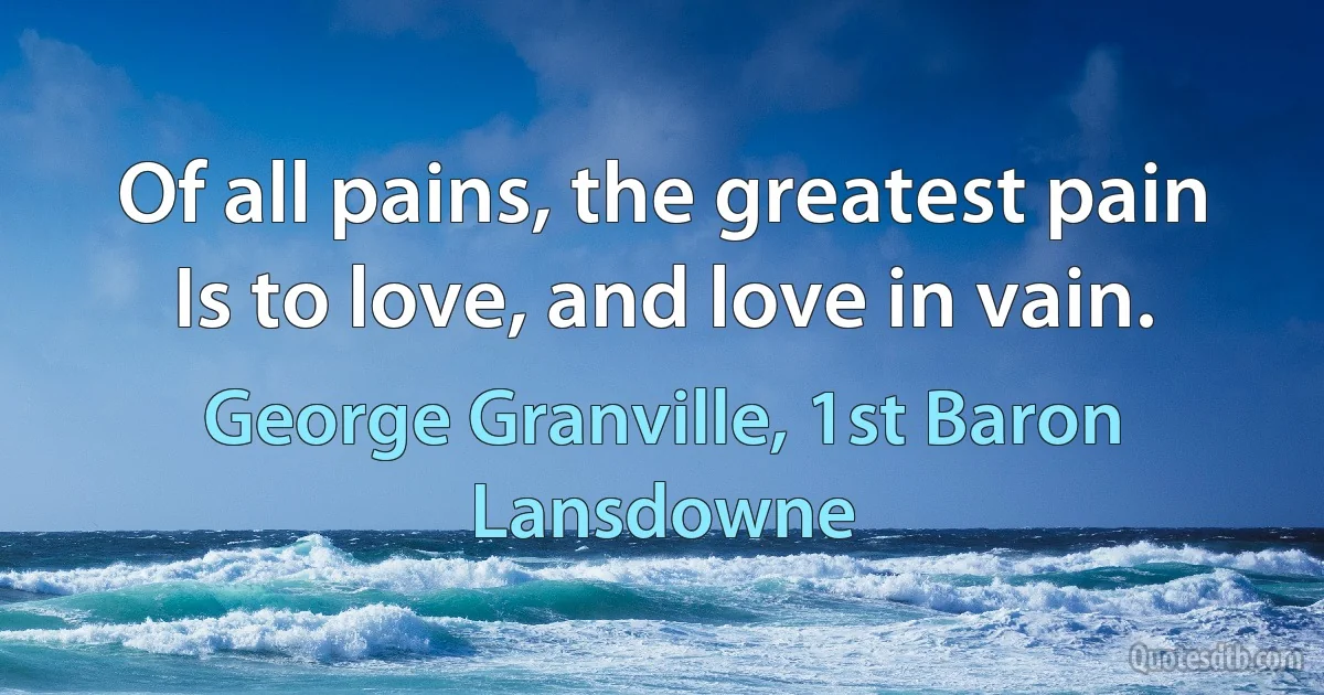 Of all pains, the greatest pain
Is to love, and love in vain. (George Granville, 1st Baron Lansdowne)