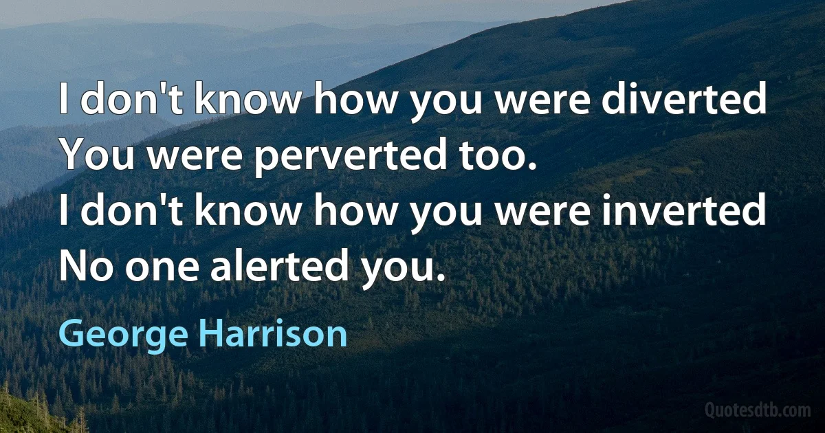 I don't know how you were diverted
You were perverted too.
I don't know how you were inverted
No one alerted you. (George Harrison)