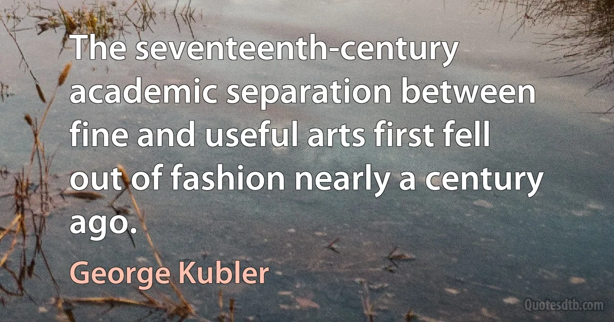 The seventeenth-century academic separation between fine and useful arts first fell out of fashion nearly a century ago. (George Kubler)